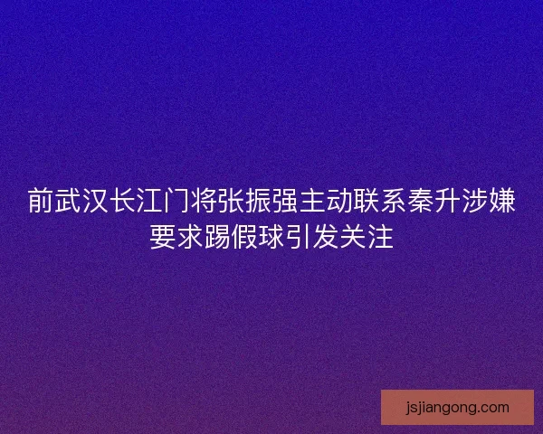 前武汉长江门将张振强主动联系秦升涉嫌要求踢假球引发关注