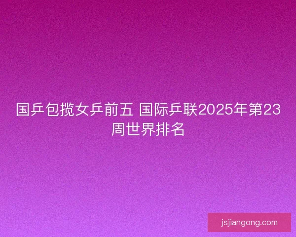国乒包揽女乒前五 国际乒联2025年第23周世界排名