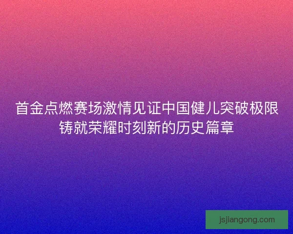 首金点燃赛场激情见证中国健儿突破极限铸就荣耀时刻新的历史篇章