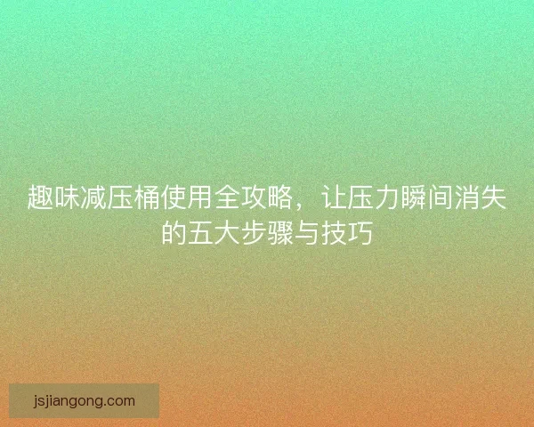 趣味减压桶使用全攻略，让压力瞬间消失的五大步骤与技巧