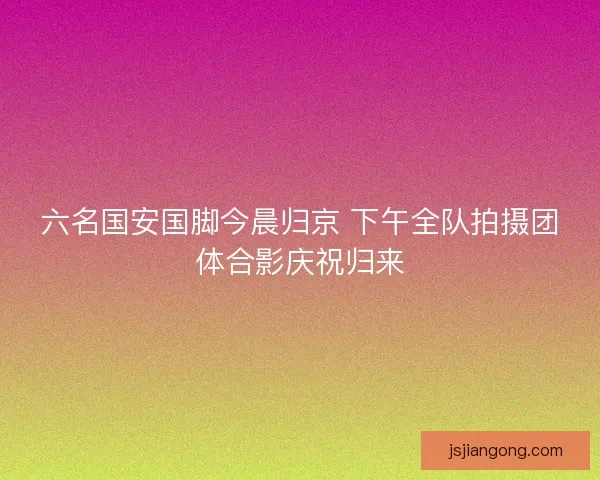 六名国安国脚今晨归京 下午全队拍摄团体合影庆祝归来