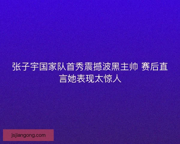张子宇国家队首秀震撼波黑主帅 赛后直言她表现太惊人