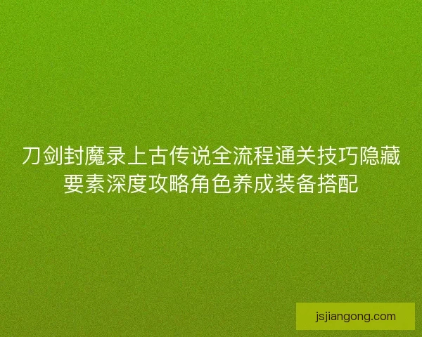 刀剑封魔录上古传说全流程通关技巧隐藏要素深度攻略角色养成装备搭配