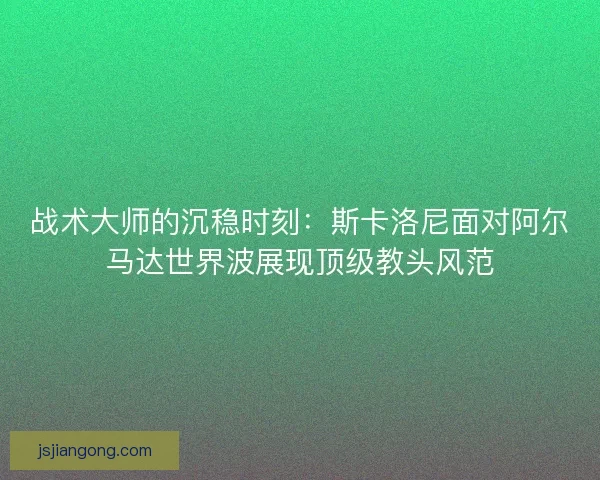 战术大师的沉稳时刻：斯卡洛尼面对阿尔马达世界波展现顶级教头风范