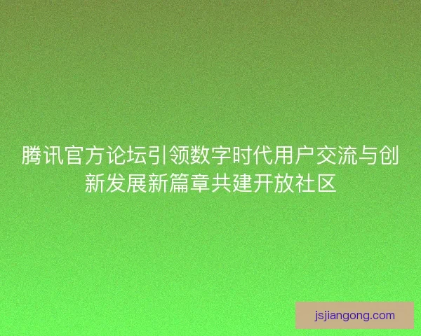 腾讯官方论坛引领数字时代用户交流与创新发展新篇章共建开放社区