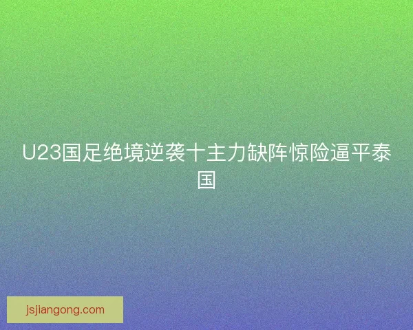 U23国足绝境逆袭十主力缺阵惊险逼平泰国