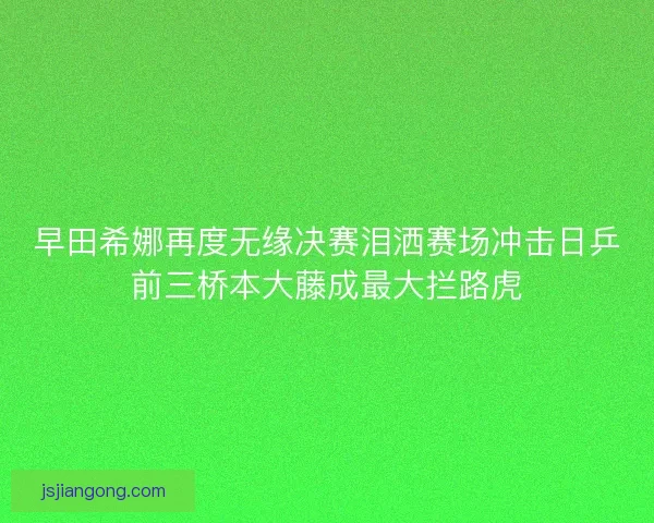 早田希娜再度无缘决赛泪洒赛场冲击日乒前三桥本大藤成最大拦路虎