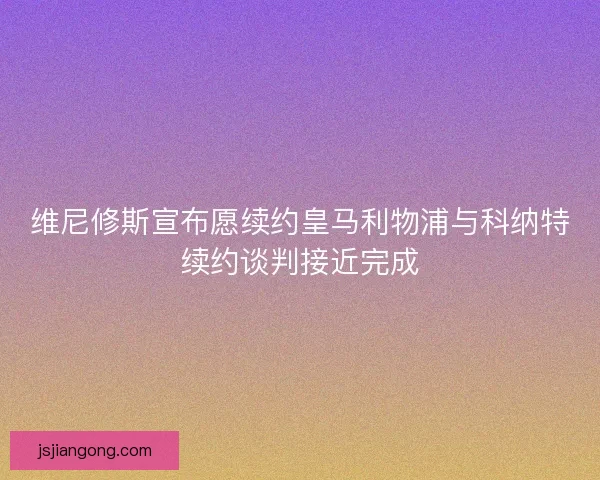 维尼修斯宣布愿续约皇马利物浦与科纳特续约谈判接近完成